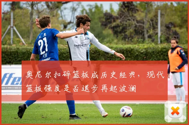 奥尼尔扣碎篮板成历史经典,现代篮板强度是否退步再起波澜