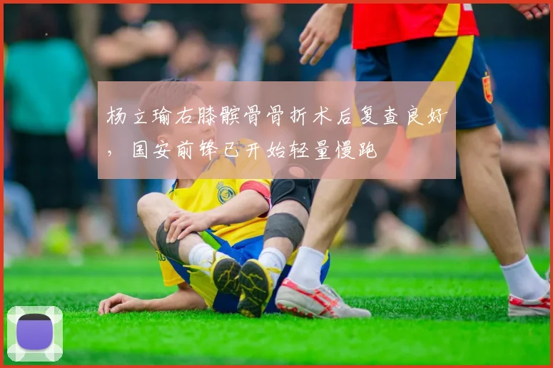 杨立瑜右膝髌骨骨折术后复查良好，国安前锋已开始轻量慢跑