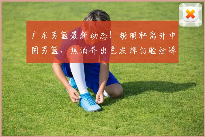 广东男篮最新动态！胡明轩离开中国男篮，焦泊乔出色发挥打脸杜峰，广东两旧将签约福建