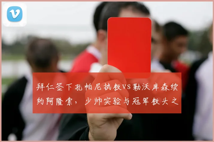 拜仁签下孔帕尼执教vs勒沃库森续约阿隆索，少帅实验与冠军教头之选